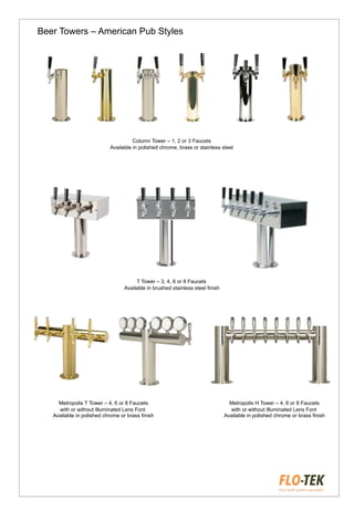 Beer Towers – American Pub Styles
Column Tower – 1, 2 or 3 Faucets
Available in polished chrome, brass or stainless steel
T Tower – 3, 4, 6 or 8 Faucets
Available in brushed stainless steel finish
Metropolis T Tower – 4, 6 or 8 Faucets
with or without Illuminated Lens Font
Available in polished chrome or brass finish
Metropolis H Tower – 4, 6 or 8 Faucets
with or without Illuminated Lens Font
Available in polished chrome or brass finish
 
