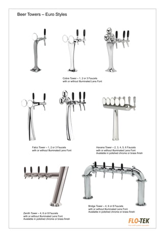 Cobra Tower – 1, 2 or 3 Faucets
with or without Illuminated Lens Font
Falco Tower – 1, 2 or 3 Faucets
with or without Illuminated Lens Font
Havana Tower – 2, 3, 4, 5, 6 Faucets
with or without Illuminated Lens Font
Available in polished chrome or brass finish
Zenith Tower – 4, 6 or 8 Faucets
with or without Illuminated Lens Font
Available in polished chrome or brass finish
Bridge Tower – 4, 6 or 8 Faucets
with or without Illuminated Lens Font
Available in polished chrome or brass finish
Beer Towers – Euro Styles
 