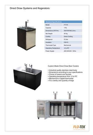 Direct Draw Systems and Kegerators
Technical Specifications
Model FT170
Capacity 170L
Dimensions (W*D*H) 535*676*842 (mm)
Net Weight 40 Kg
Cooling Direct Cooling
Refrigerant R134a
Insulation C5H10
Thermostat Type Mechanical
Operating Temperature -2 to 8℃
Power Supply 220-240VAC / 50Hz
Custom-Made Direct Draw Beer Coolers
• Industrial quality stainless steel body
• Dimensions according to your specifications
• Choice of towers and faucets
• Operating temperature from -2 to 8℃
• Mechanical or digital thermostat
• Fit a variety and quantity of kegs
 