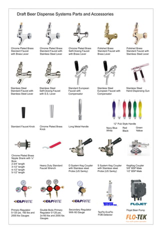 Chrome Plated Brass
Standard Faucet
with Brass Lever
Chrome Plated Brass
Standard Faucet with
Stainless Steel Lever
Chrome Plated Brass
Self-Closing Faucet
with Brass Lever
Polished Brass
Standard Faucet with
Brass Lever
Polished Brass
Standard Faucet with
Stainless Steel Lever
Stainless Steel
Standard Faucet with
Stainless Steel Lever
Stainless Steel
Self-Closing Faucet
with S.S. Lever
Standard European
Faucet with
Compensator
Stainless Steel
European Faucet with
Compensator
Stainless Steel
Hand Dispensing Gun
Standard Faucet Knob Chrome Plated Brass
Knob
Long Metal Handle
Navy Blue
White
Green
Yellow
12” Pub Style Handle
Heavy Duty Standard
Faucet Wrench
D System Keg Coupler
with Stainless steel
Probe (US Sanky)
S System Keg Coupler
with Stainless steel
Probe (US Sanky)
KegKeg Coupler
5/8” BSP Male
1/2” BSP Male
Primary Regulator
0-120 psi, 160 lbs and
2000 lbs Gauges
Double Body Primary
Regulator 0-120 psi,
2x160 lbs and 2000 lbs
Gauges
Secondary Regulator
With 60 Gauge TecFlo EcoFlo
FOB Detector
Flojet Beer Pump
Chrome Plated Brass
Nipple Shank with ¼”
Bore
2-3/4” length
3-1/2” length
4-1/2” length
5-1/2” length
Red
Black
Draft Beer Dispense Systems Parts and Accessories
 