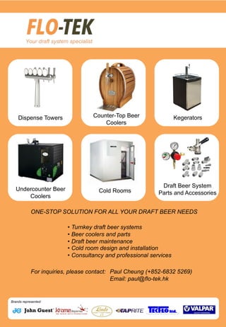 sadadsas
asdAds
Dispense Towers Counter-Top Beer
Coolers
Kegerators
Undercounter Beer
Coolers
Cold Rooms
Draft Beer System
Parts and Accessories
• Turnkey draft beer systems
• Beer coolers and parts
• Draft beer maintenance
• Cold room design and installation
• Consultancy and professional services
ONE-STOP SOLUTION FOR ALL YOUR DRAFT BEER NEEDS
For inquiries, please contact: Paul Cheung (+852-6832 5269)
Email: paul@flo-tek.hk
Brands represented:
 