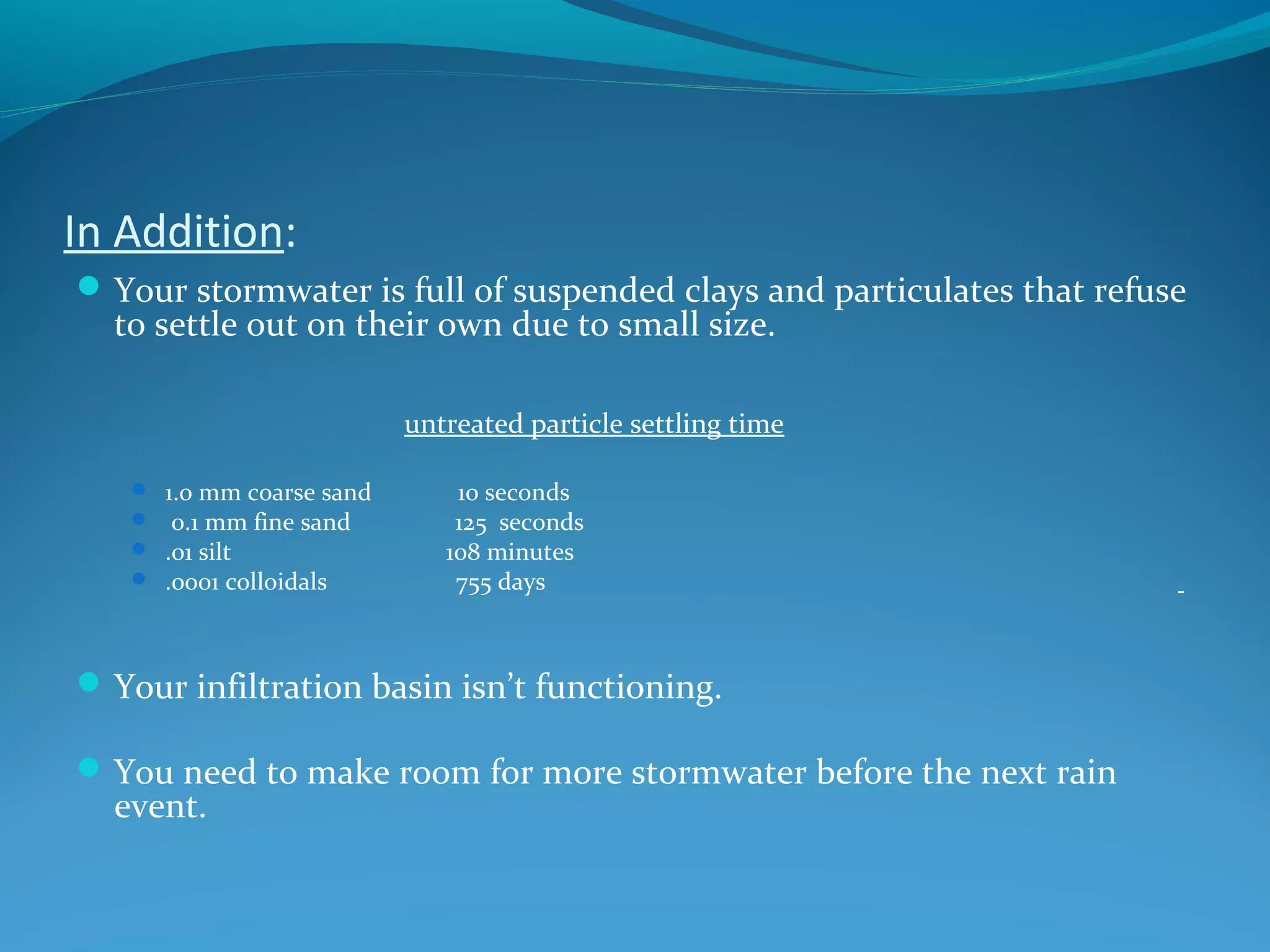 In Addition:
Your stormwater is full of suspended clays and particulates that refuse
to settle out on their own due to small size.
untreated particle settling time
 1.0 mm coarse sand 10 seconds
 0.1 mm fine sand 125 seconds
 .01 silt 108 minutes
 .0001 colloidals 755 days
Your infiltration basin isn’t functioning.
You need to make room for more stormwater before the next rain
event.
 