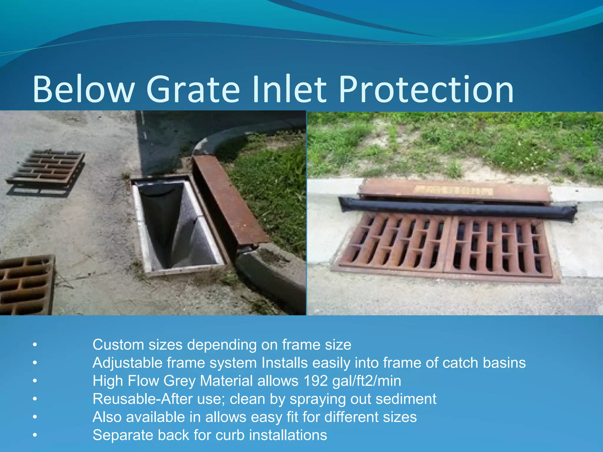 Below Grate Inlet Protection
• Custom sizes depending on frame size
• Adjustable frame system Installs easily into frame of catch basins
• High Flow Grey Material allows 192 gal/ft2/min
• Reusable-After use; clean by spraying out sediment
• Also available in allows easy fit for different sizes
• Separate back for curb installations
 