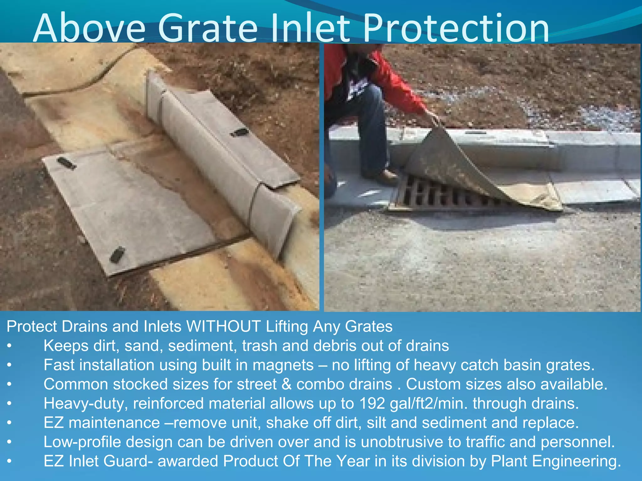 Above Grate Inlet Protection
Protect Drains and Inlets WITHOUT Lifting Any Grates
• Keeps dirt, sand, sediment, trash and debris out of drains
• Fast installation using built in magnets – no lifting of heavy catch basin grates.
• Common stocked sizes for street & combo drains . Custom sizes also available.
• Heavy-duty, reinforced material allows up to 192 gal/ft2/min. through drains.
• EZ maintenance –remove unit, shake off dirt, silt and sediment and replace.
• Low-profile design can be driven over and is unobtrusive to traffic and personnel.
• EZ Inlet Guard- awarded Product Of The Year in its division by Plant Engineering.
 
