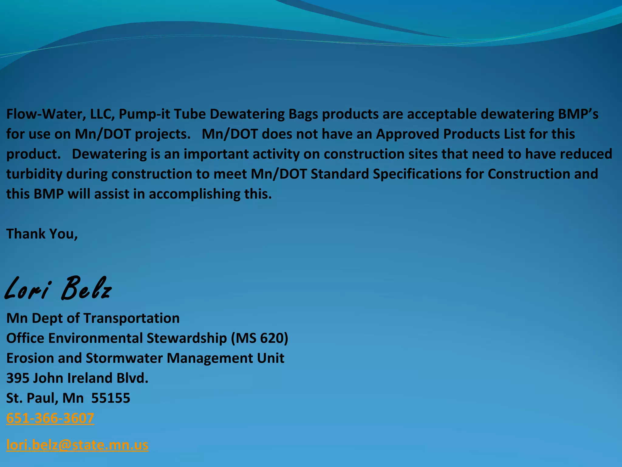 Flow-Water, LLC, Pump-it Tube Dewatering Bags products are acceptable dewatering BMP’s
for use on Mn/DOT projects. Mn/DOT does not have an Approved Products List for this
product. Dewatering is an important activity on construction sites that need to have reduced
turbidity during construction to meet Mn/DOT Standard Specifications for Construction and
this BMP will assist in accomplishing this.
Thank You,
Lori Belz  
Mn Dept of Transportation
Office Environmental Stewardship (MS 620)
Erosion and Stormwater Management Unit
395 John Ireland Blvd.
St. Paul, Mn 55155
651-366-3607
lori.belz@state.mn.us
 