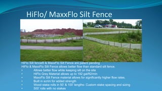 HiFlo/ MaxxFlo Silt Fence
HiFlo Silt fence® & MaxxFlo Silt Fence are patent pending
HiFlo & MaxxFlo Silt Fence allows better flow than standard silt fence.
• Allows better flow while keeping silt on the site
• HiFlo Grey Material allows up to 192 gal/ft2/min
• MaxxFlo Silt Fence material allows for significantly higher flow rates.
• Built in scrim for added strength
• Wood stake rolls in 50’ & 100’ lengths- Custom stake spacing and sizing
• 500’ rolls with no stakes
 