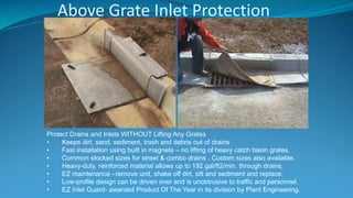 Above Grate Inlet Protection
Protect Drains and Inlets WITHOUT Lifting Any Grates
• Keeps dirt, sand, sediment, trash and debris out of drains
• Fast installation using built in magnets – no lifting of heavy catch basin grates.
• Common stocked sizes for street & combo drains . Custom sizes also available.
• Heavy-duty, reinforced material allows up to 192 gal/ft2/min. through drains.
• EZ maintenance –remove unit, shake off dirt, silt and sediment and replace.
• Low-profile design can be driven over and is unobtrusive to traffic and personnel.
• EZ Inlet Guard- awarded Product Of The Year in its division by Plant Engineering.
 
