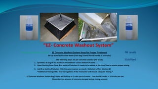 “EZ- Concrete Washout System”
Treat Slurry & Release on Site EZ Concrete Washout System Steps for Proper Treatment PH Levels
Set Up Stand as Pictured above (Each bag/ Stand Should handle 3- 10 trucks)
The following steps are per concrete washout (Per truck) Stabilized
1. Sprinkle 5 lb bag of “EZ Washout PH Stabilizer” across bottom of Stand
2. Upon Starting Rinse Flow, 8 oz bottle of Solution #1 needs to be added at the rinse flow to ensure proper mixing
3. Add 8 oz bottle of Solution #2 in the same manner as step 3. (Solution 1, then Solution 2)
*Additional mixing with a few more gallons of the rinsewater will ensure adequate mixing.*
EZ Concrete Washout System Bag/ Stand will hold up to 1 cubic yard of waste. This should handle 3- 10 trucks per use.
(Dependent on amount of concrete dumped before rinsing process)
 