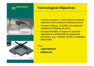 Technological Objectives


•  Increase buoyancy, whilst reducing material
   need and cost to produce floating structure
•  Increase stiffness, durability and peakload
   resistance of floating structure
•  Increase flexibility of shape for specified
   applications and flexibility for production
   processes, e.g.: modular, thinner, mouldable,
   detachable.

Thus:
•  LIGHTWEIGHT
•  MODULAR
 