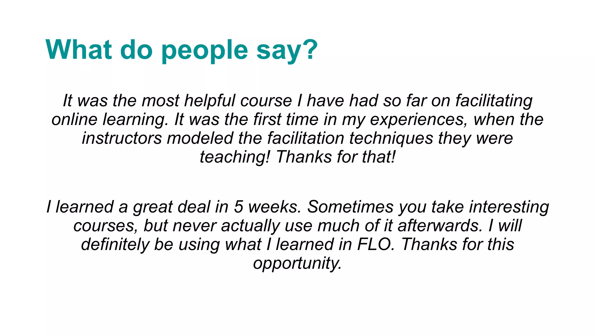 What do people say?
It was the most helpful course I have had so far on facilitating
online learning. It was the first time in my experiences, when the
instructors modeled the facilitation techniques they were
teaching! Thanks for that!
I learned a great deal in 5 weeks. Sometimes you take interesting
courses, but never actually use much of it afterwards. I will
definitely be using what I learned in FLO. Thanks for this
opportunity.
 