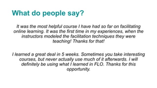 What do people say?
It was the most helpful course I have had so far on facilitating
online learning. It was the first time in my experiences, when the
instructors modeled the facilitation techniques they were
teaching! Thanks for that!
I learned a great deal in 5 weeks. Sometimes you take interesting
courses, but never actually use much of it afterwards. I will
definitely be using what I learned in FLO. Thanks for this
opportunity.
 