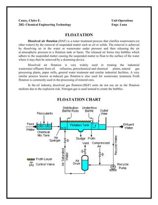 Canoy, Claire E.
2B2- Chemical Engineering Technology

Unit Operations
Engr. Luna

FLOATATION
Dissolved air flotation (DAF) is a water treatment process that clarifies wastewaters (or
other waters) by the removal of suspended matter such as oil or solids. The removal is achieved
by dissolving air in the water or wastewater under pressure and then releasing the air
at atmospheric pressure in a flotation tank or basin. The released air forms tiny bubbles which
adhere to the suspended matter causing the suspended matter to float to the surface of the water
where it may then be removed by a skimming device.
Dissolved air flotation is very widely used in treating the industrial
wastewater effluents from oil
refineries, petrochemical and chemical
plants, natural
gas
processing plants, paper mills, general water treatment and similar industrial facilities. A very
similar process known as induced gas flotation is also used for wastewater treatment. Froth
flotation is commonly used in the processing of mineral ores.
In the oil industry, dissolved gas flotation (DGF) units do not use air as the flotation
medium due to the explosion risk. Nitrogen gas is used instead to create the bubbles.

FLOATATION CHART

 