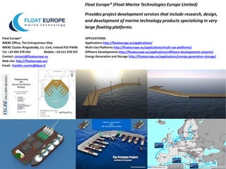 Float Europe® (Float Marine Technologies Europe Limited)
Provides project development services that include research, design,
and development of marine technology products specializing in very
large floating platforms.
Float Europe®
IMERC Office, The Entrepreneur Ship
IMERC Cluster Ringaskiddy, Co. Cork, Ireland P25 PW96
Tel: +33 493 378 543 Mobile: +33 611 978 597
Contact: contact@floateurope.eu
Web site: http://floateurope.eu/
Email: franklin.martin@bbox.fr
APPLICATIONS:
Applications http://floateurope.eu/applications/
Multi-Use Platforms http://floateurope.eu/applications/multi-use-platforms/
Offshore Developments http://floateurope.eu/applications/offshore-developments-airports/
Energy Generation and Storage http://floateurope.eu/applications/energy-generation-storage/
 