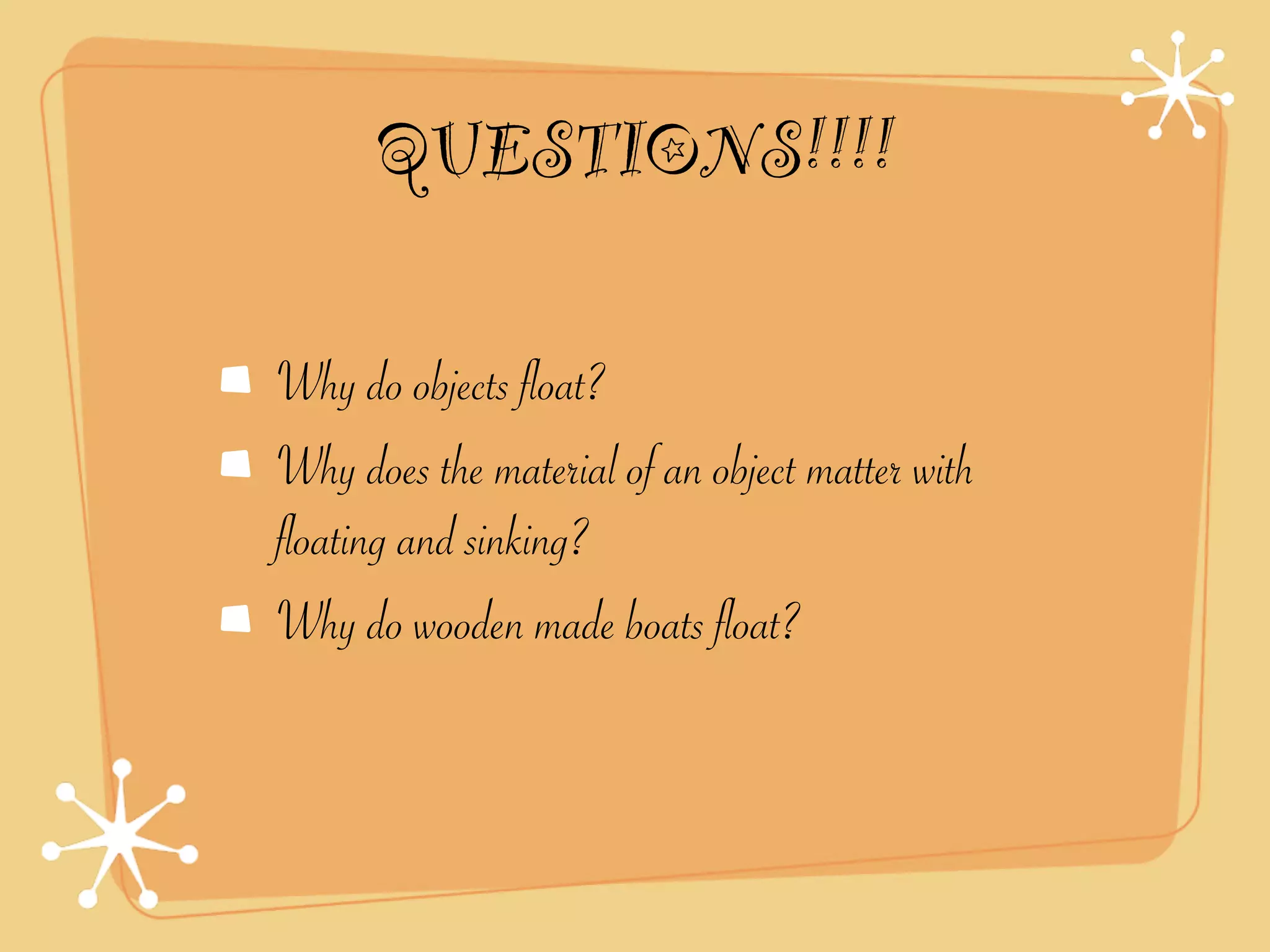 QUESTIONS!!!!

Why do objects float?
Why does the material of an object matter with
floating and sinking?
Why do wooden made boats float?
 