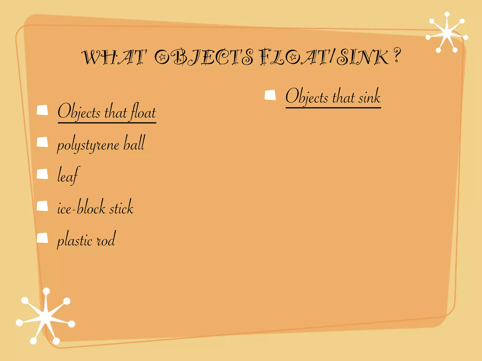 WHAT OBJECTS FLOAT/SINK ?
                     Objects that sink
Objects that float
polystyrene ball
leaf
ice-block stick
plastic rod
 