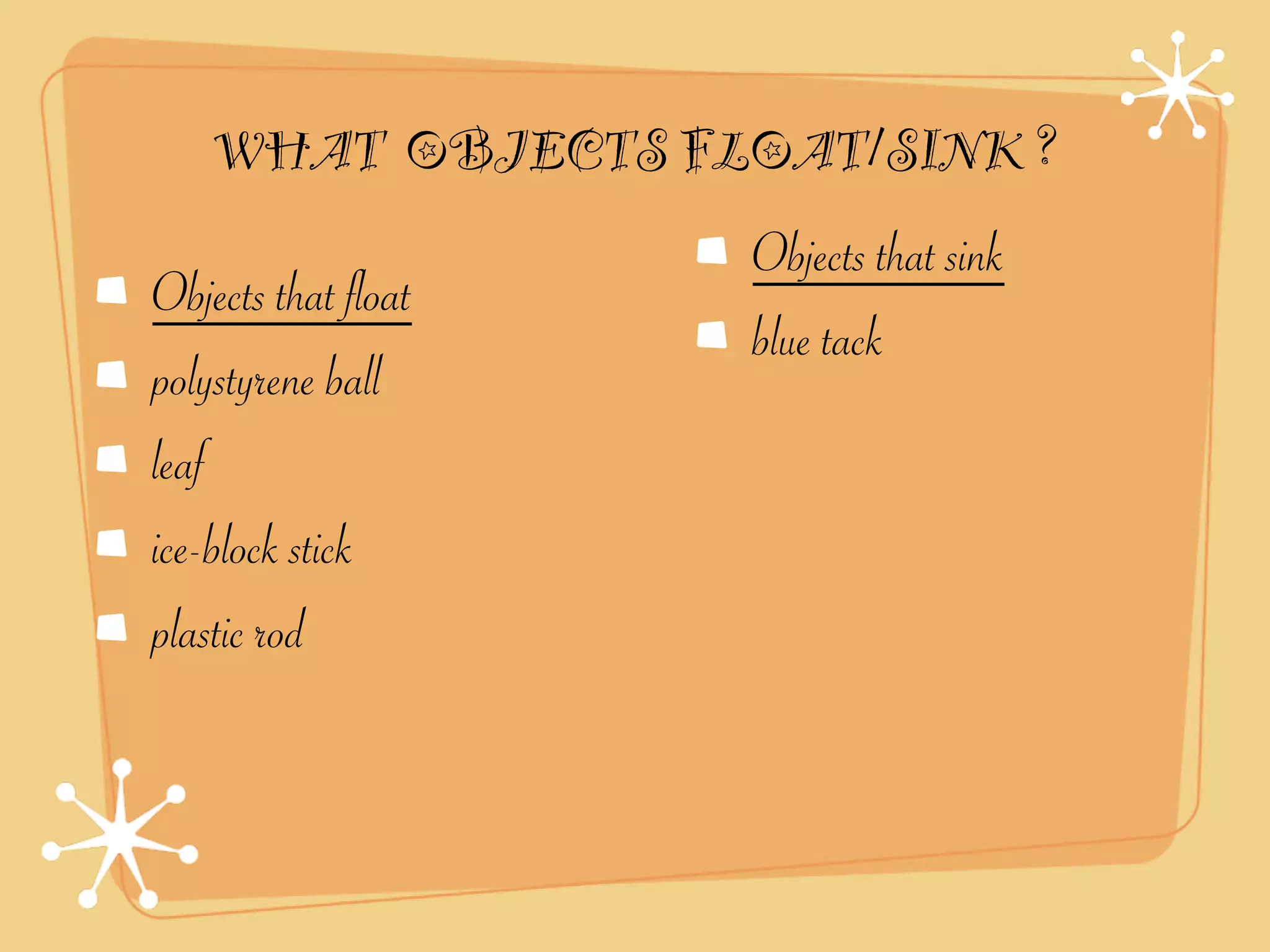 WHAT OBJECTS FLOAT/SINK ?
                     Objects that sink
Objects that float
                     blue tack
polystyrene ball
leaf
ice-block stick
plastic rod
 