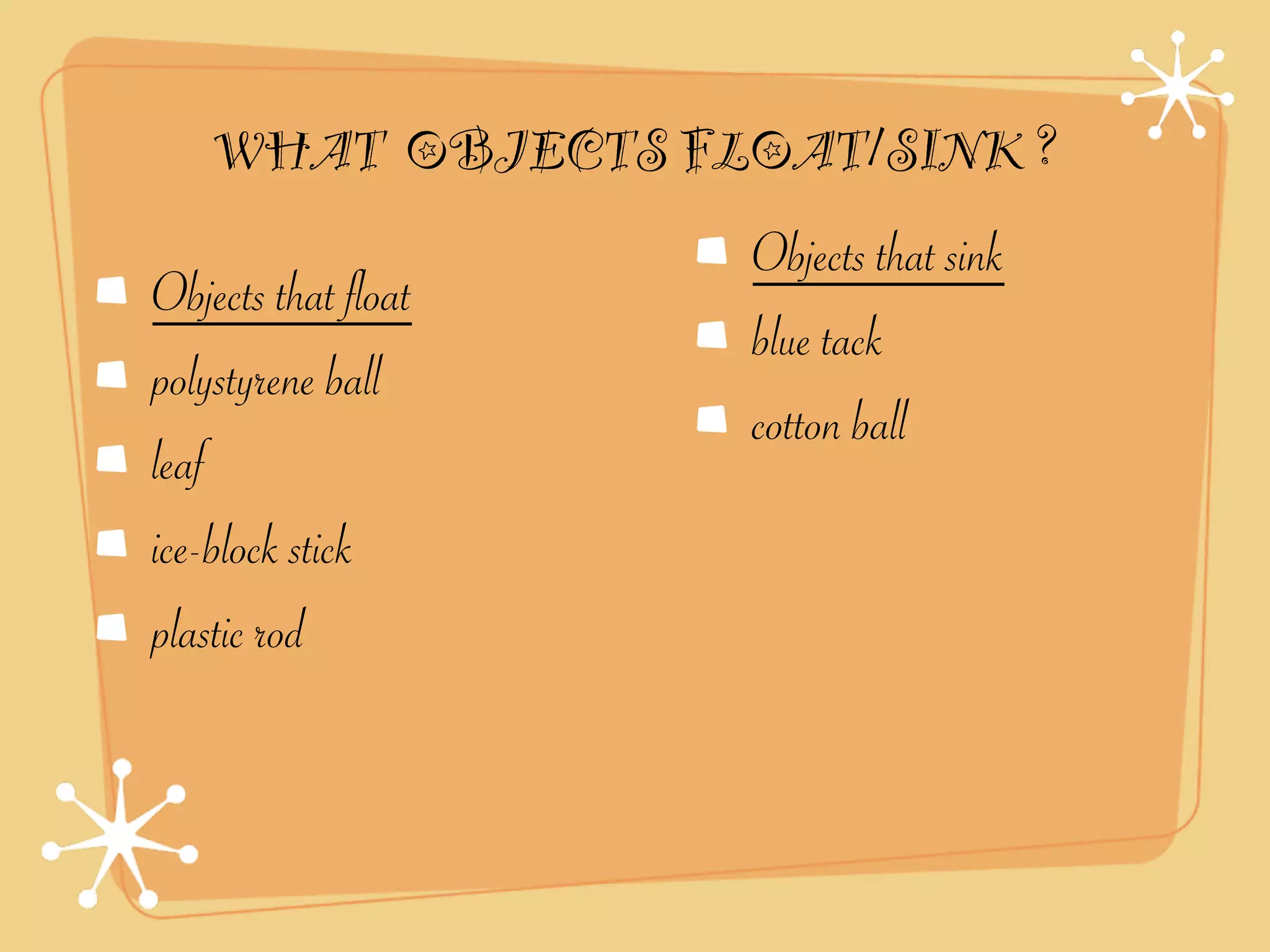 WHAT OBJECTS FLOAT/SINK ?
                     Objects that sink
Objects that float
                     blue tack
polystyrene ball
                     cotton ball
leaf
ice-block stick
plastic rod
 