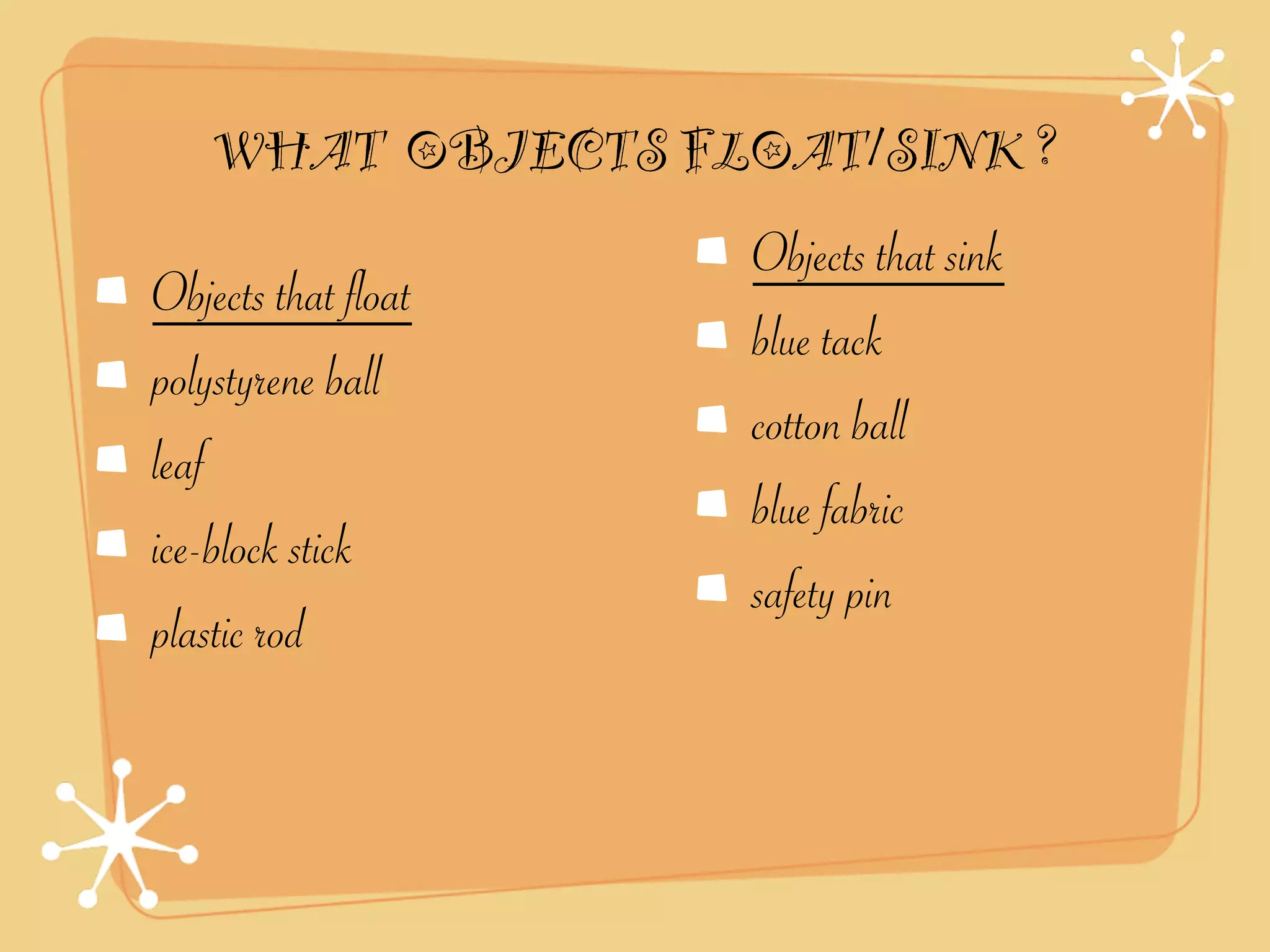 WHAT OBJECTS FLOAT/SINK ?
                     Objects that sink
Objects that float
                     blue tack
polystyrene ball
                     cotton ball
leaf
                     blue fabric
ice-block stick
                     safety pin
plastic rod
 