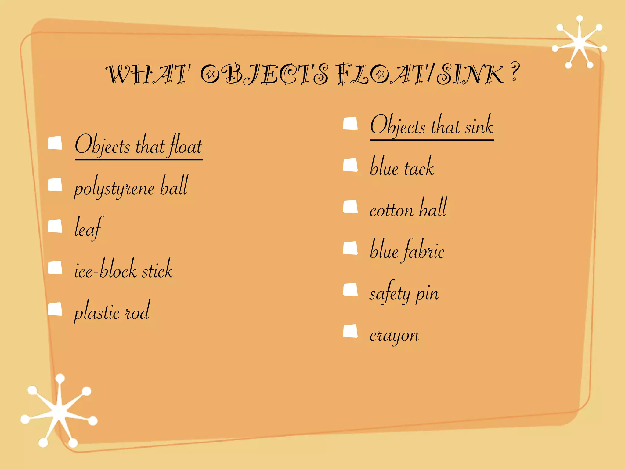 WHAT OBJECTS FLOAT/SINK ?
                     Objects that sink
Objects that float
                     blue tack
polystyrene ball
                     cotton ball
leaf
                     blue fabric
ice-block stick
                     safety pin
plastic rod
                     crayon
 