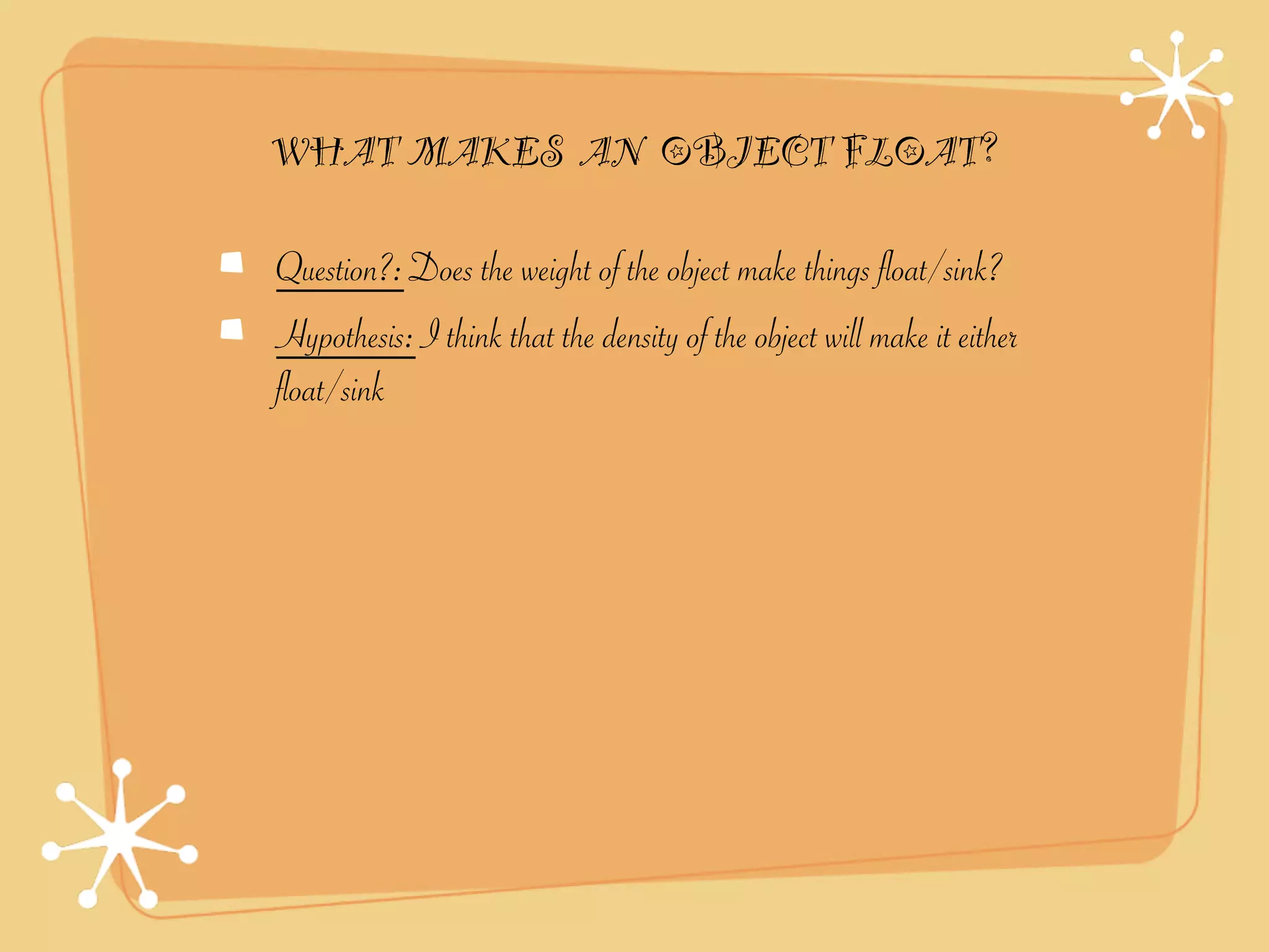 WHAT MAKES AN OBJECT FLOAT?

Question?: Does the weight of the object make things float/sink?
Hypothesis: I think that the density of the object will make it either
float/sink
 