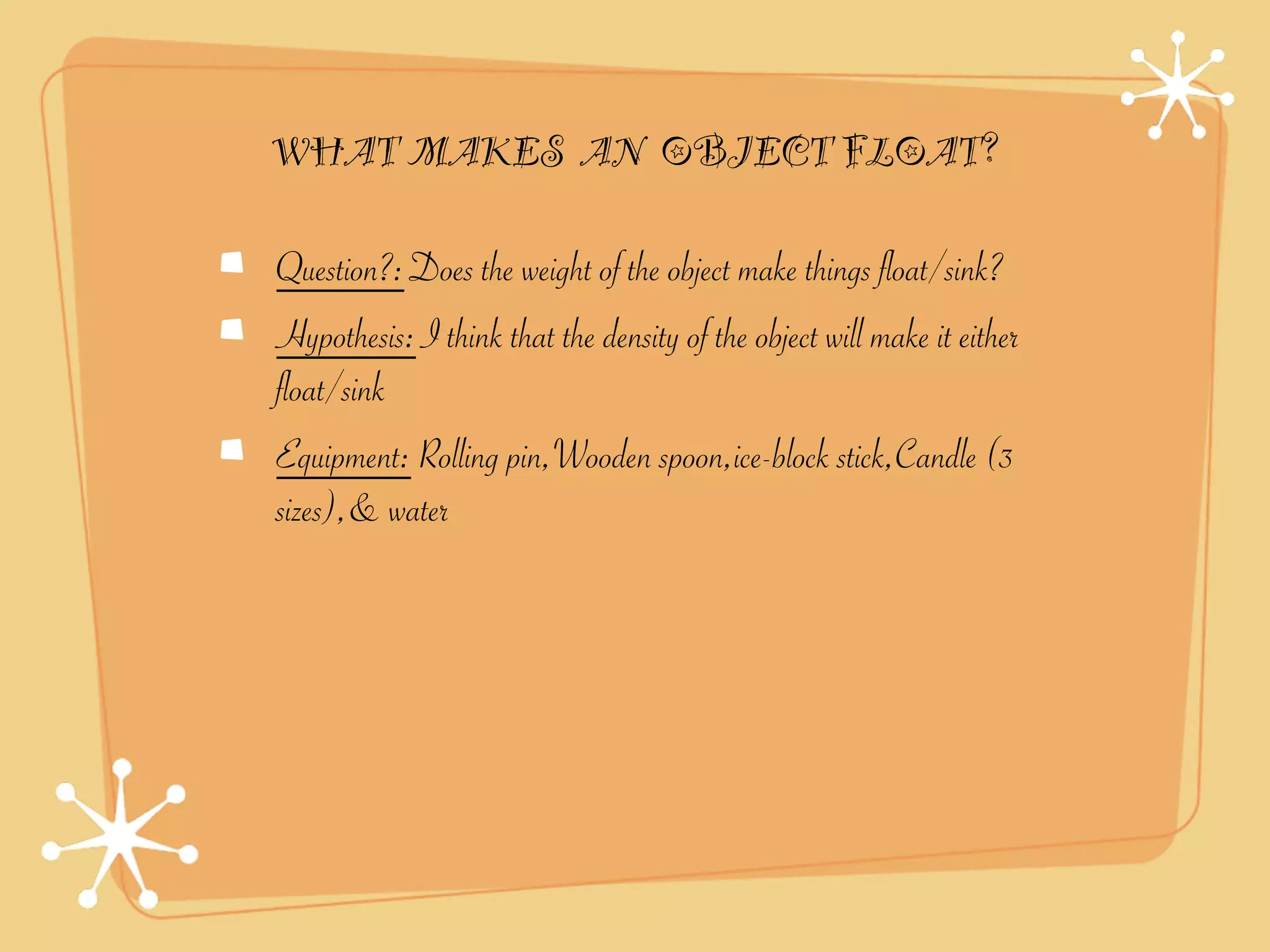 WHAT MAKES AN OBJECT FLOAT?

Question?: Does the weight of the object make things float/sink?
Hypothesis: I think that the density of the object will make it either
float/sink
Equipment: Rolling pin,Wooden spoon,ice-block stick,Candle (3
sizes),& water
 