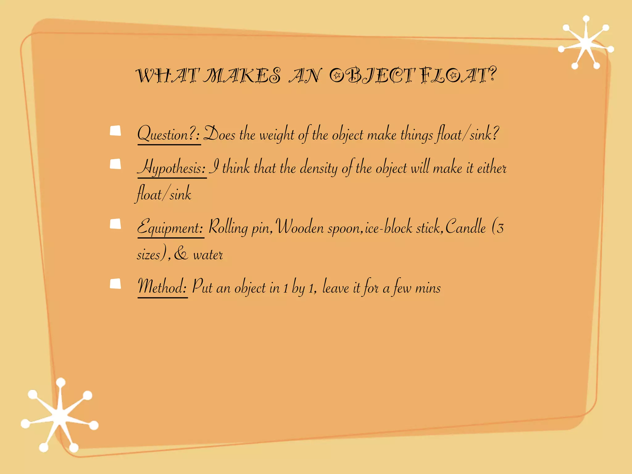 WHAT MAKES AN OBJECT FLOAT?

Question?: Does the weight of the object make things float/sink?
Hypothesis: I think that the density of the object will make it either
float/sink
Equipment: Rolling pin,Wooden spoon,ice-block stick,Candle (3
sizes),& water
Method: Put an object in 1 by 1, leave it for a few mins
 