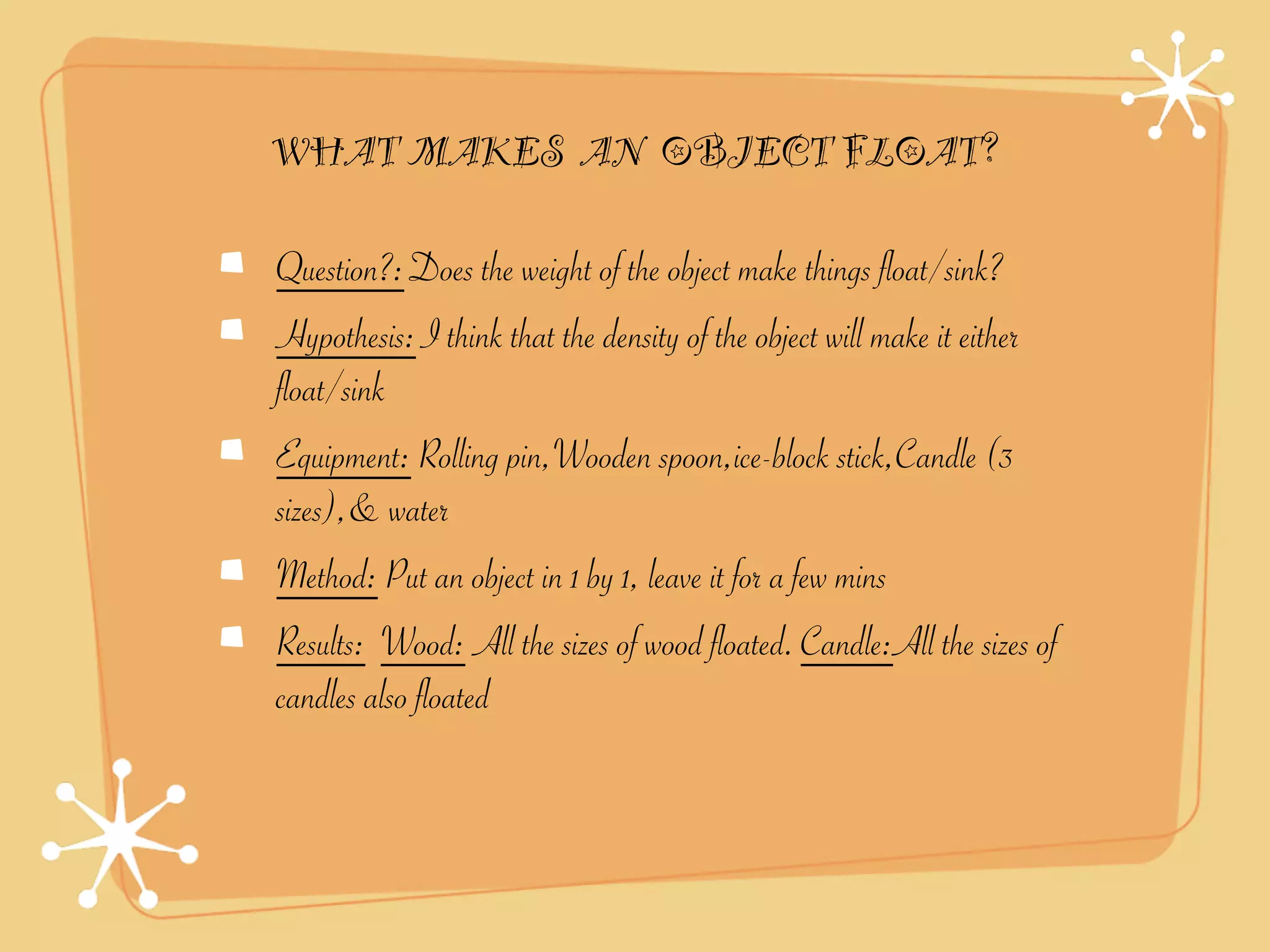 WHAT MAKES AN OBJECT FLOAT?

Question?: Does the weight of the object make things float/sink?
Hypothesis: I think that the density of the object will make it either
float/sink
Equipment: Rolling pin,Wooden spoon,ice-block stick,Candle (3
sizes),& water
Method: Put an object in 1 by 1, leave it for a few mins
Results: Wood: All the sizes of wood floated. Candle:All the sizes of
candles also floated
 