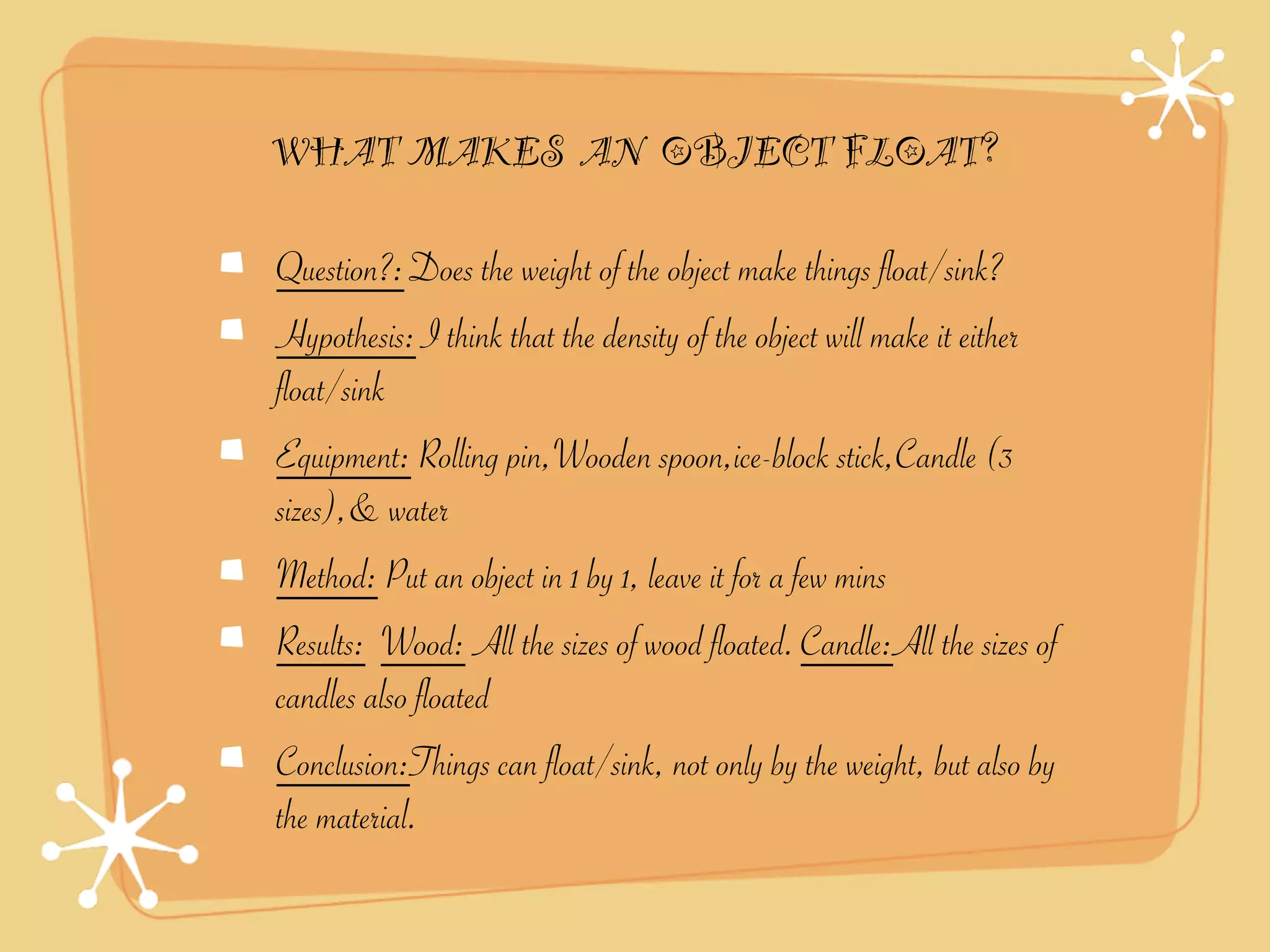 WHAT MAKES AN OBJECT FLOAT?

Question?: Does the weight of the object make things float/sink?
Hypothesis: I think that the density of the object will make it either
float/sink
Equipment: Rolling pin,Wooden spoon,ice-block stick,Candle (3
sizes),& water
Method: Put an object in 1 by 1, leave it for a few mins
Results: Wood: All the sizes of wood floated. Candle:All the sizes of
candles also floated
Conclusion:Things can float/sink, not only by the weight, but also by
the material.
 