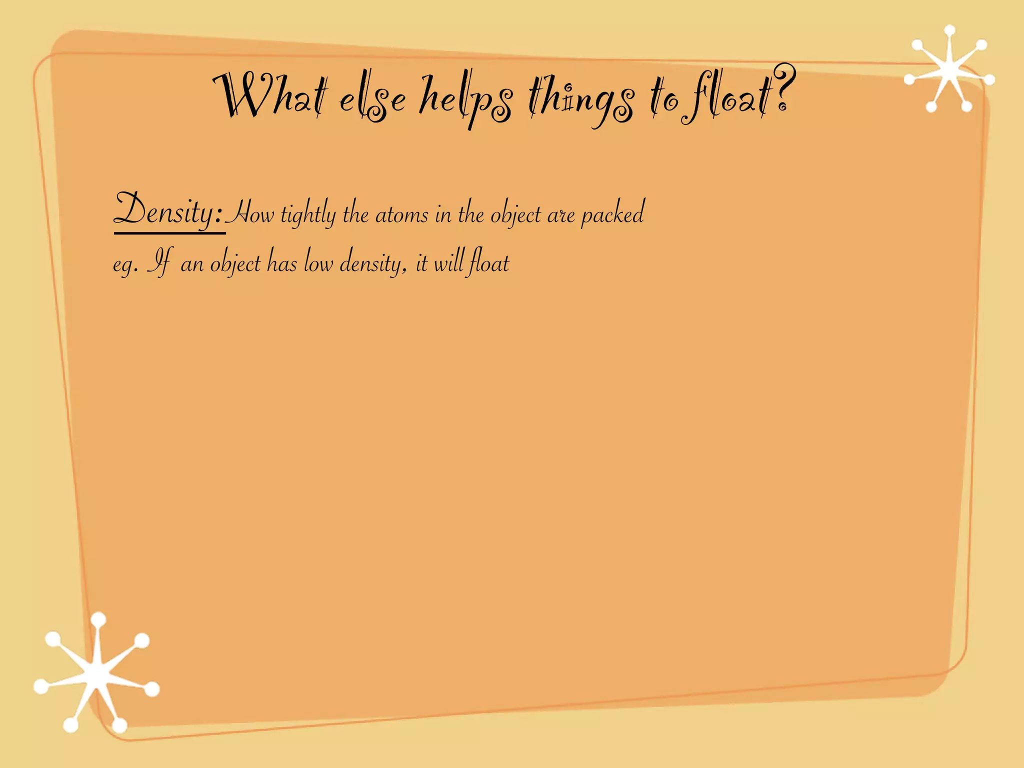 What else helps things to float?
Density:How tightly the atoms in the object are packed
eg. If an object has low density, it will float
 