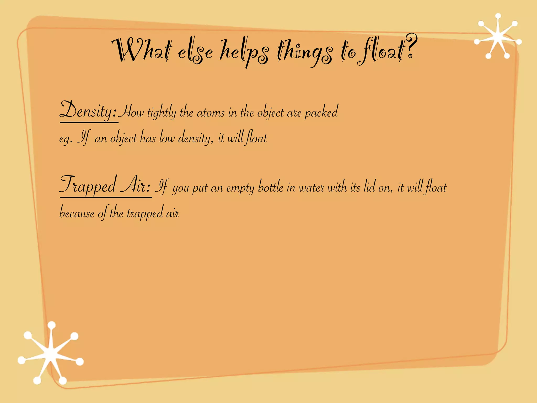What else helps things to float?
Density:How tightly the atoms in the object are packed
eg. If an object has low density, it will float

Trapped Air: If you put an empty bottle in water with its lid on, it will float
because of the trapped air
 