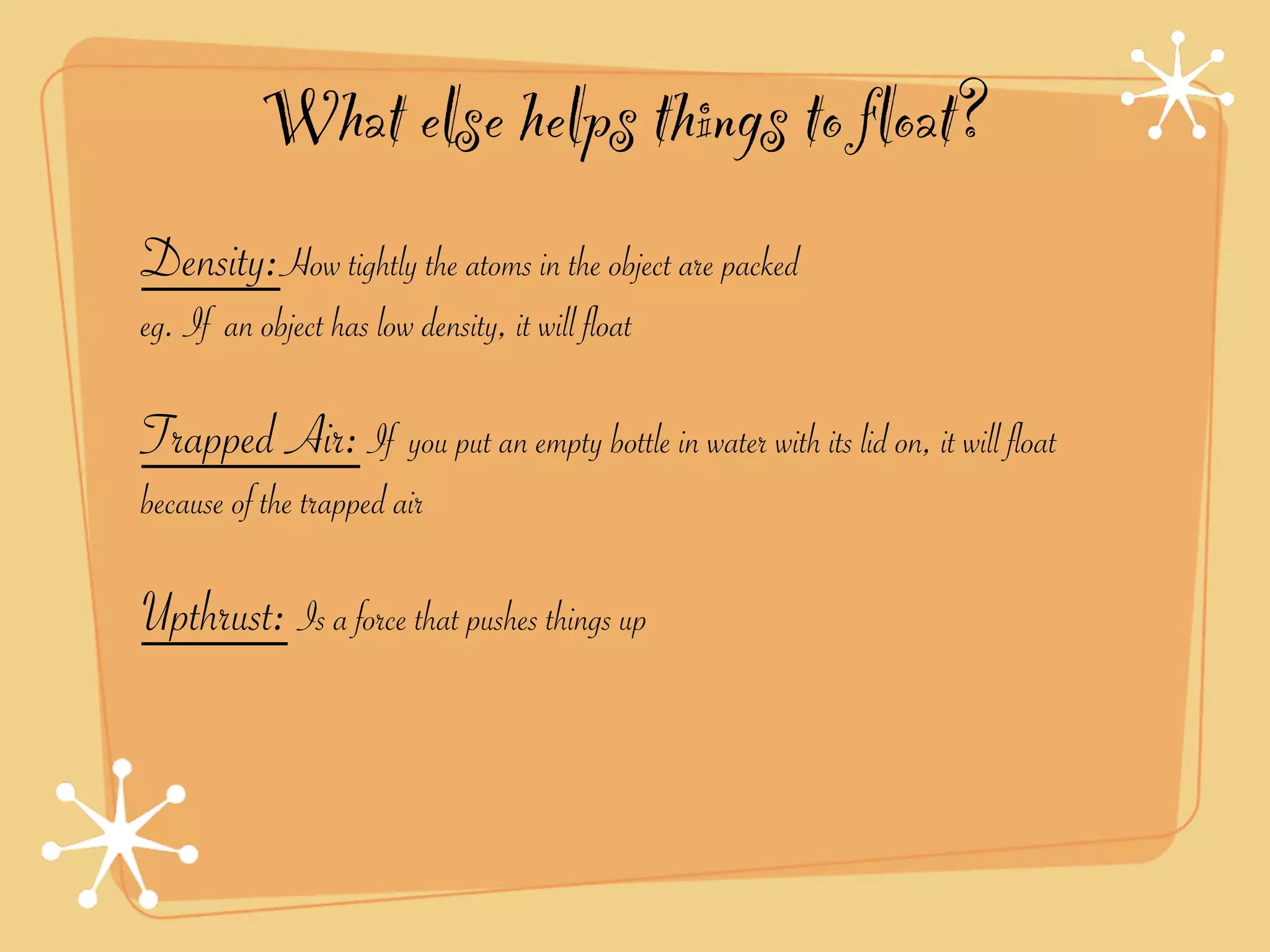 What else helps things to float?
Density:How tightly the atoms in the object are packed
eg. If an object has low density, it will float

Trapped Air: If you put an empty bottle in water with its lid on, it will float
because of the trapped air

Upthrust: Is a force that pushes things up
 