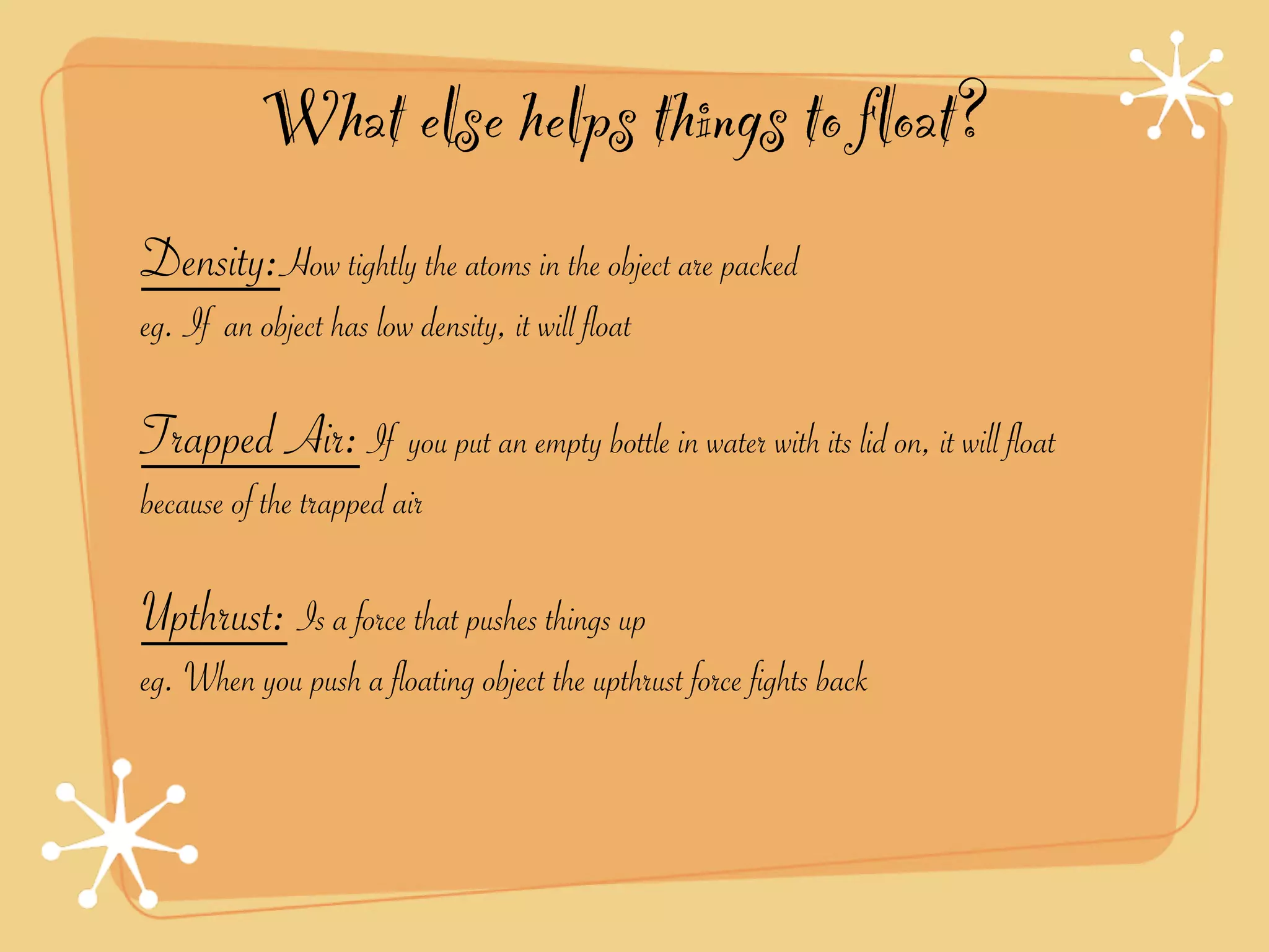 What else helps things to float?
Density:How tightly the atoms in the object are packed
eg. If an object has low density, it will float

Trapped Air: If you put an empty bottle in water with its lid on, it will float
because of the trapped air

Upthrust: Is a force that pushes things up
eg. When you push a floating object the upthrust force fights back
 