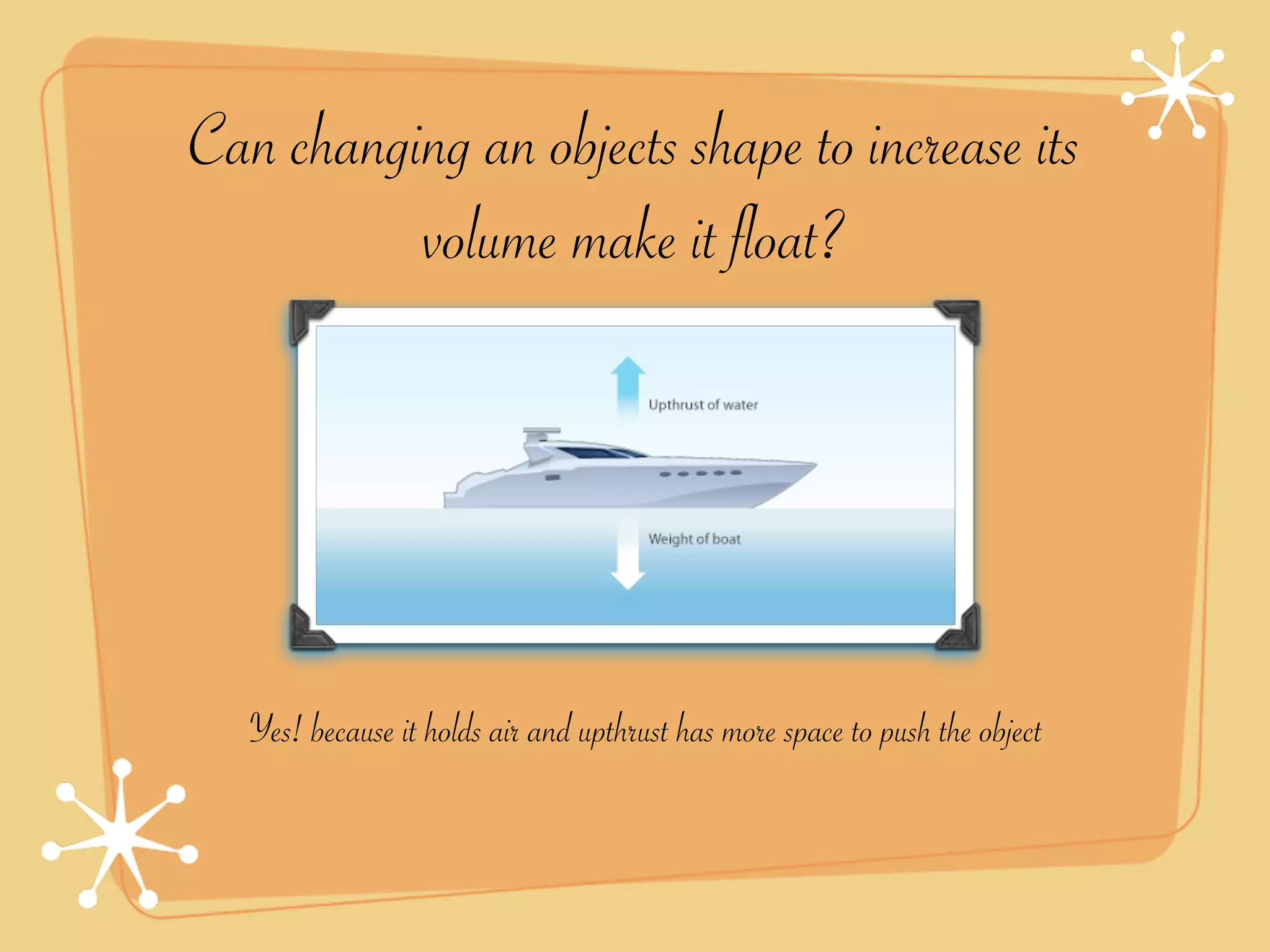 Can changing an objects shape to increase its
          volume make it float?




   Yes! because it holds air and upthrust has more space to push the object
 