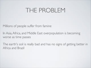 THE PROBLEM
Millions of people suffer from famine
In Asia, Africa, and Middle East overpopulation is becoming
worse as time passes
The earth's soil is really bad and has no signs of getting better in
Africa and Brazil
