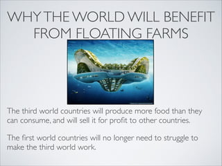 WHY THE WORLD WILL BENEFIT
FROM FLOATING FARMS
The third world countries will produce more food than they
can consume, and will sell it for profit to other countries.
The first world countries will no longer need to struggle to
make the third world work.