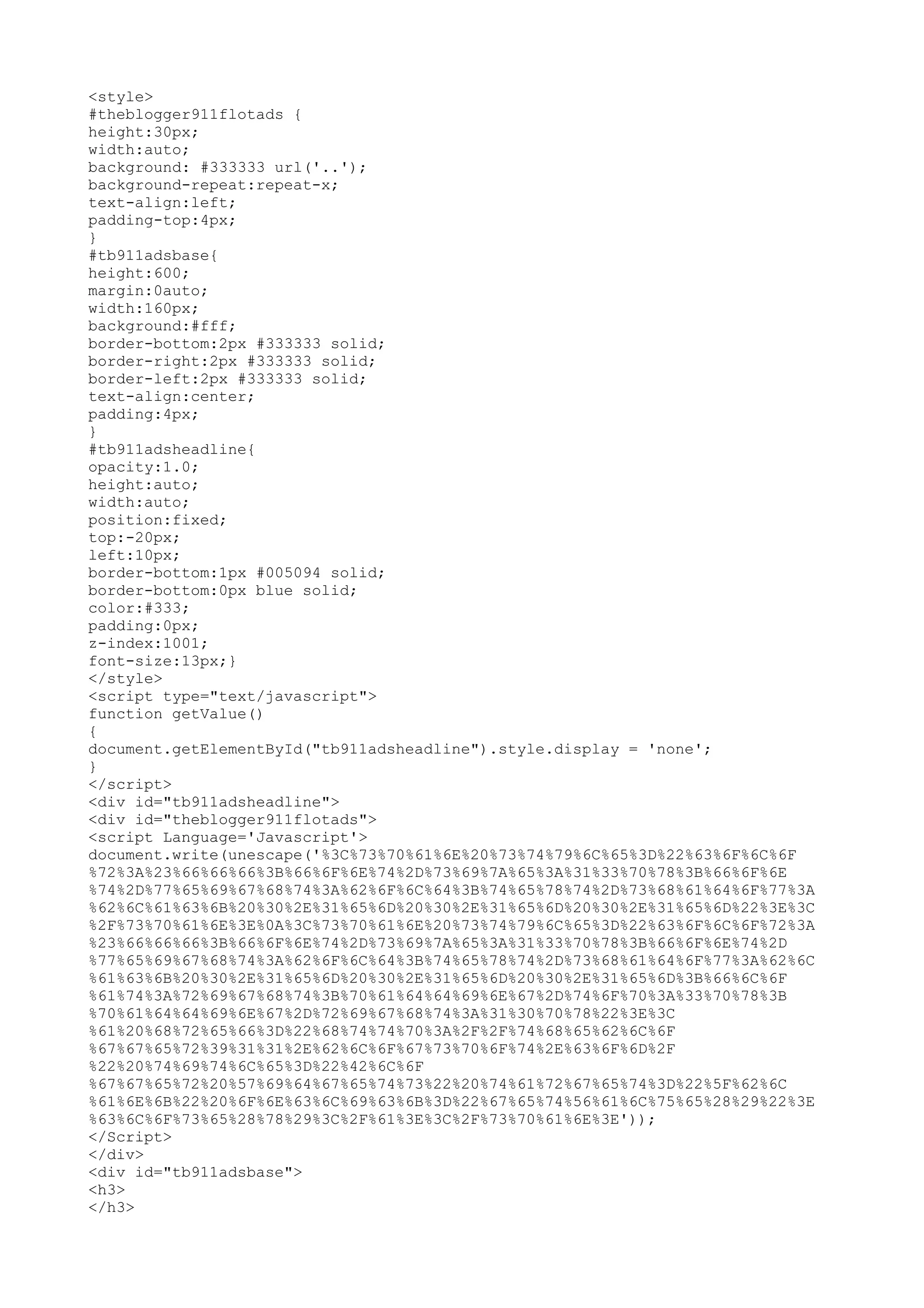 <style> 
#theblogger911flotads { 
height:30px; 
width:auto; 
background: #333333 url('..'); 
background-repeat:repeat-x; 
text-align:left; 
padding-top:4px; 
} 
#tb911adsbase{ 
height:600; 
margin:0auto; 
width:160px; 
background:#fff; 
border-bottom:2px #333333 solid; 
border-right:2px #333333 solid; 
border-left:2px #333333 solid; 
text-align:center; 
padding:4px; 
} 
#tb911adsheadline{ 
opacity:1.0; 
height:auto; 
width:auto; 
position:fixed; 
top:-20px; 
left:10px; 
border-bottom:1px #005094 solid; 
border-bottom:0px blue solid; 
color:#333; 
padding:0px; 
z-index:1001; 
font-size:13px;} 
</style> 
<script type="text/javascript"> 
function getValue() 
{ 
document.getElementById("tb911adsheadline").style.display = 'none'; 
} 
</script> 
<div id="tb911adsheadline"> 
<div id="theblogger911flotads"> 
<script Language='Javascript'> 
document.write(unescape('%3C%73%70%61%6E%20%73%74%79%6C%65%3D%22%63%6F%6C%6F 
%72%3A%23%66%66%66%3B%66%6F%6E%74%2D%73%69%7A%65%3A%31%33%70%78%3B%66%6F%6E 
%74%2D%77%65%69%67%68%74%3A%62%6F%6C%64%3B%74%65%78%74%2D%73%68%61%64%6F%77%3A 
%62%6C%61%63%6B%20%30%2E%31%65%6D%20%30%2E%31%65%6D%20%30%2E%31%65%6D%22%3E%3C 
%2F%73%70%61%6E%3E%0A%3C%73%70%61%6E%20%73%74%79%6C%65%3D%22%63%6F%6C%6F%72%3A 
%23%66%66%66%3B%66%6F%6E%74%2D%73%69%7A%65%3A%31%33%70%78%3B%66%6F%6E%74%2D 
%77%65%69%67%68%74%3A%62%6F%6C%64%3B%74%65%78%74%2D%73%68%61%64%6F%77%3A%62%6C 
%61%63%6B%20%30%2E%31%65%6D%20%30%2E%31%65%6D%20%30%2E%31%65%6D%3B%66%6C%6F 
%61%74%3A%72%69%67%68%74%3B%70%61%64%64%69%6E%67%2D%74%6F%70%3A%33%70%78%3B 
%70%61%64%64%69%6E%67%2D%72%69%67%68%74%3A%31%30%70%78%22%3E%3C 
%61%20%68%72%65%66%3D%22%68%74%74%70%3A%2F%2F%74%68%65%62%6C%6F 
%67%67%65%72%39%31%31%2E%62%6C%6F%67%73%70%6F%74%2E%63%6F%6D%2F 
%22%20%74%69%74%6C%65%3D%22%42%6C%6F 
%67%67%65%72%20%57%69%64%67%65%74%73%22%20%74%61%72%67%65%74%3D%22%5F%62%6C 
%61%6E%6B%22%20%6F%6E%63%6C%69%63%6B%3D%22%67%65%74%56%61%6C%75%65%28%29%22%3E 
%63%6C%6F%73%65%28%78%29%3C%2F%61%3E%3C%2F%73%70%61%6E%3E')); 
</Script> 
</div> 
<div id="tb911adsbase"> 
<h3> 
</h3> 
 