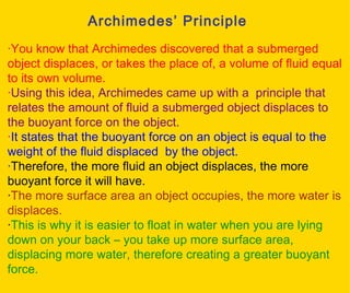 Archimedes’ Principle · You know that Archimedes discovered that a submerged object displaces, or takes the place of, a volume of fluid equal to its own volume.  · Using this idea, Archimedes came up with a  principle that relates the amount of fluid a submerged object displaces to the buoyant force on the object.  · It states that the buoyant force on an object is equal to the weight of the fluid displaced  by the object. · Therefore, the more fluid an object displaces, the more buoyant force it will have. · The more surface area an object occupies, the more water is displaces.  · This is why it is easier to float in water when you are lying down on your back – you take up more surface area, displacing more water, therefore creating a greater buoyant force. 