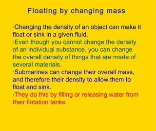 Floating by changing mass · Changing the density of an object can make it float or sink in a given fluid. · Even though you cannot change the density of an individual substance, you can change the overall density of things that are made of several materials. · Submarines can change their overall mass, and therefore their density to allow them to float and sink.  · They do this by filling or releasing water from their flotation tanks.   