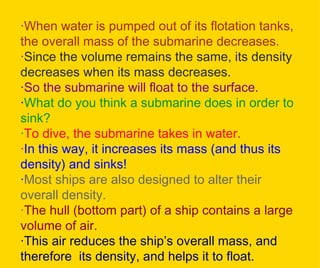 · When water is pumped out of its flotation tanks, the overall mass of the submarine decreases. · Since the volume remains the same, its density decreases when its mass decreases. · So the submarine will float to the surface.   · What do you think a submarine does in order to sink? · To dive, the submarine takes in water.  · In this way, it increases its mass (and thus its density) and sinks! · Most ships are also designed to alter their overall density. · The hull (bottom part) of a ship contains a large volume of air.  · This air reduces the ship’s overall mass, and therefore   its density, and helps it to float. 