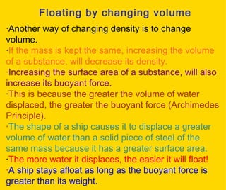 Floating by changing volume · Another way of changing density is to change volume. · If the mass is kept the same, increasing the volume of a substance, will decrease its density. · Increasing the surface area of a substance, will also increase its buoyant force. · This is because the greater the volume of water displaced, the greater the buoyant force (Archimedes Principle). · The shape of a ship causes it to displace a greater volume of water than a solid piece of steel of the same mass because it has a greater surface area.  · The more water it displaces, the easier it will float! · A ship stays afloat as long as the buoyant force is greater than its weight. 