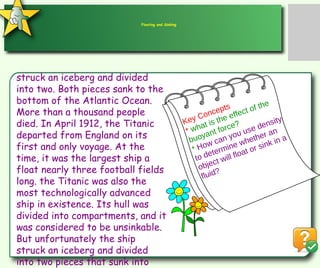 struck an iceberg and divided   into two. Both pieces sank to the bottom of the Atlantic Ocean. More than a thousand people died. In April 1912, the Titanic departed from England on its first and only voyage. At the time, it was the largest ship a float nearly three football fields long. the Titanic was also the most technologically advanced ship in existence. Its hull was divided into compartments, and it was considered to be unsinkable. But unfortunately the ship struck an iceberg and divided into two pieces that sunk into the bottom of Atlantic Ocean Floating and Sinking Key Concepts *  what is the effect of the buoyant force? *  How can you use density to determine whether an object will float or sink in a fluid? 