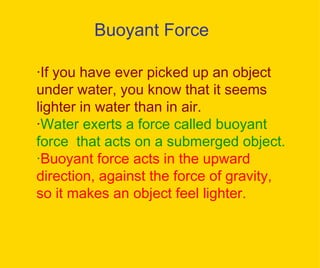 Buoyant Force · If you have ever picked up an object under water, you know that it seems lighter in water than in air. · Water exerts a force called buoyant force  that acts on a submerged object. · Buoyant force acts in the upward direction, against the force of gravity, so it makes an object feel lighter. 