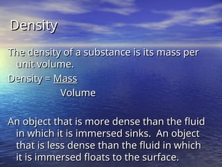 Density
Density
The density of a substance is its mass per
The density of a substance is its mass per
unit volume.
unit volume.
Density =
Density = Mass
Mass
Volume
Volume
An object that is more dense than the fluid
An object that is more dense than the fluid
in which it is immersed sinks. An object
in which it is immersed sinks. An object
that is less dense than the fluid in which
that is less dense than the fluid in which
it is immersed floats to the surface.
it is immersed floats to the surface.
 