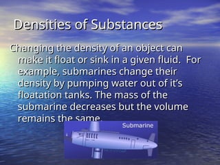 Densities of Substances
Densities of Substances
Changing the density of an object can
Changing the density of an object can
make it float or sink in a given fluid. For
make it float or sink in a given fluid. For
example, submarines change their
example, submarines change their
density by pumping water out of it’s
density by pumping water out of it’s
floatation tanks. The mass of the
floatation tanks. The mass of the
submarine decreases but the volume
submarine decreases but the volume
remains the same.
remains the same.
 