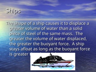 Ships
Ships
The shape of a ship causes it to displace a
The shape of a ship causes it to displace a
greater volume of water than a solid
greater volume of water than a solid
piece of steel of the same mass. The
piece of steel of the same mass. The
greater the volume of water displaced,
greater the volume of water displaced,
the greater the buoyant force. A ship
the greater the buoyant force. A ship
stays afloat as long as the buoyant force
stays afloat as long as the buoyant force
is greater than its weight.
is greater than its weight.
 