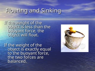 Floating and Sinking
Floating and Sinking
If the weight of the
If the weight of the
object is less than the
object is less than the
buoyant force, the
buoyant force, the
object will float.
object will float.
If the weight of the
If the weight of the
object is exactly equal
object is exactly equal
to the buoyant force,
to the buoyant force,
the two forces are
the two forces are
balanced.
balanced.
 