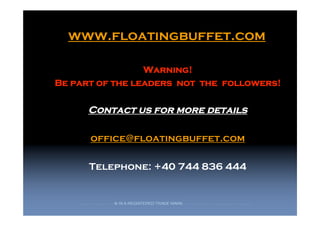 www.floatingbuffet.com

                 Warning!
Be part of the leaders not the followers!

                    Contact us for more details

                        office@floatingbuffet.com

                    Telephone: +40 744 836 444


    F   L   O   A   T   I   N   G   B   U   F   F   E   T   ® IS A REGISTERED TRADE MARK.   A   L   L   C   O   P   Y   R   I   G   H   T   R   E   S   E   R   V   E   D   2   0   0   9   ©
 