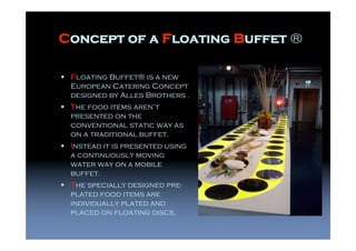 Concept of a Floating Buffet ®

 Floating Buffet® is a new
 European Catering Concept
 designed by Alles Brothers .
 The food items aren’t
 presented on the
 conventional static way as
 on a traditional buffet.
 Instead it is presented using
 a continuously moving
 water way on a mobile
 buffet.
 The specially designed pre-
 plated food items are
 individually plated and
 placed on floating discs.
 