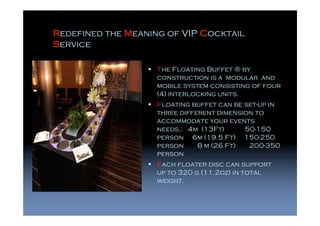 Redefined the Meaning of VIP Cocktail
Service

                    The Floating Buffet ® by
                    construction is a modular and
                    mobile system consisting of four
                    (4) interlocking units.
                    Floating buffet can be set-up in
                    three different dimension to
                    accommodate your events
                    needs.: 4m (13Ft)      50-150
                    person 6m (19.5 Ft) 150-250
                    person     8 m (26 Ft)  200-350
                    person
                    Each floater disc can support
                    up to 320 g (11.2oz) in total
                    weight.
 