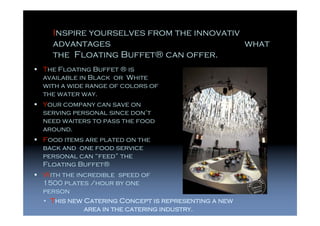Inspire yourselves from the innovativ
  advantages                            what
  the Floating Buffet® can offer.
The Floating Buffet ® is
available in Black or White
with a wide range of colors of
the water way.
Your company can save on
serving personal since don’t
need waiters to pass the food
around.
Food items are plated on the
back and one food service
personal can “feed” the
Floating Buffet®
With the incredible speed of
1500 plates /hour by one
person
• This new Catering Concept is representing a new
           area in the catering industry.
 